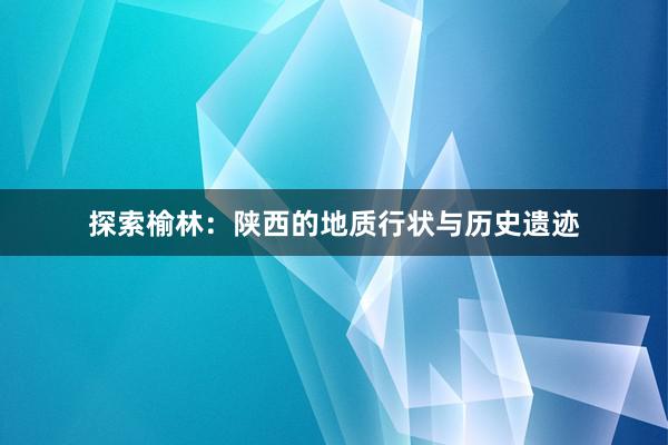 探索榆林：陕西的地质行状与历史遗迹